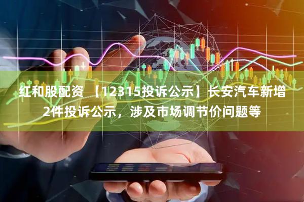 红和股配资 【12315投诉公示】长安汽车新增2件投诉公示，涉及市场调节价问题等