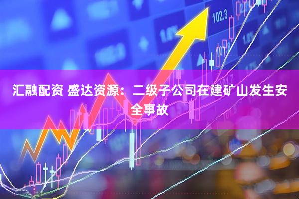 汇融配资 盛达资源：二级子公司在建矿山发生安全事故