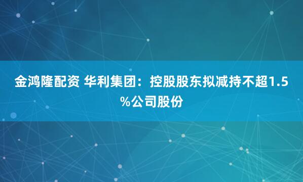 金鸿隆配资 华利集团：控股股东拟减持不超1.5%公司股份