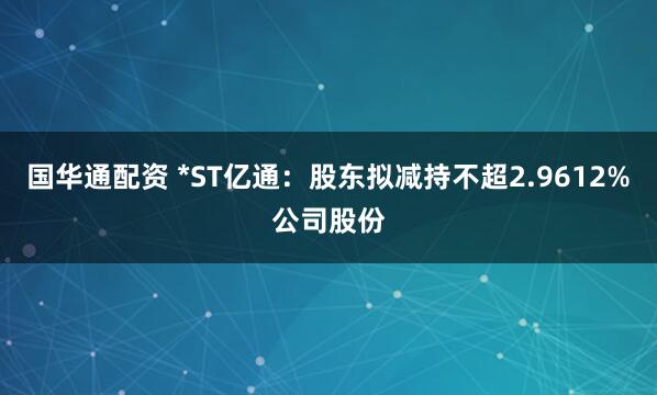 国华通配资 *ST亿通：股东拟减持不超2.9612%公司股份