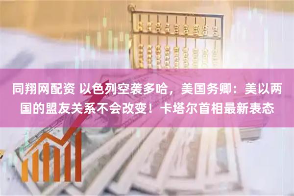 同翔网配资 以色列空袭多哈，美国务卿：美以两国的盟友关系不会改变！卡塔尔首相最新表态