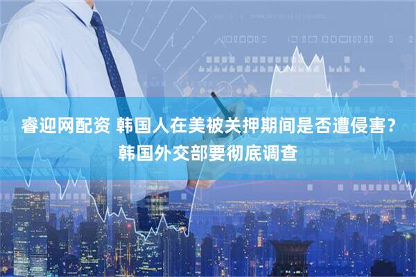 睿迎网配资 韩国人在美被关押期间是否遭侵害？韩国外交部要彻底调查