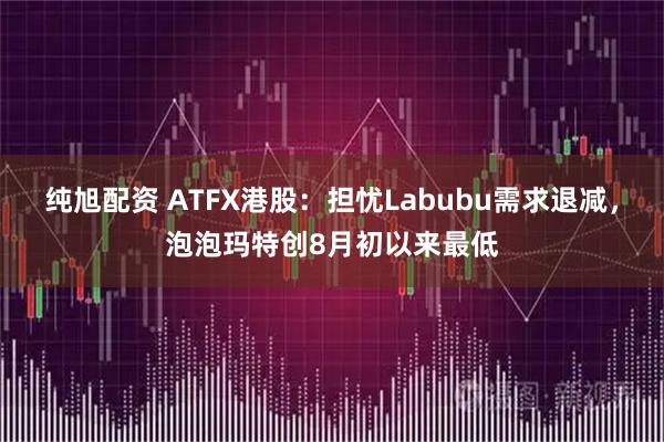 纯旭配资 ATFX港股：担忧Labubu需求退减，泡泡玛特创8月初以来最低