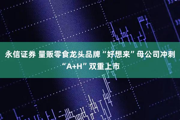 永信证券 量贩零食龙头品牌“好想来”母公司冲刺“A+H”双重上市