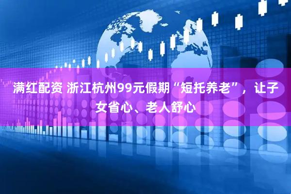 满红配资 浙江杭州99元假期“短托养老”，让子女省心、老人舒心