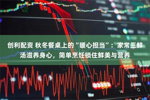 创利配资 秋冬餐桌上的“暖心担当”：家常三鲜汤滋养身心，简单烹饪锁住鲜美与营养