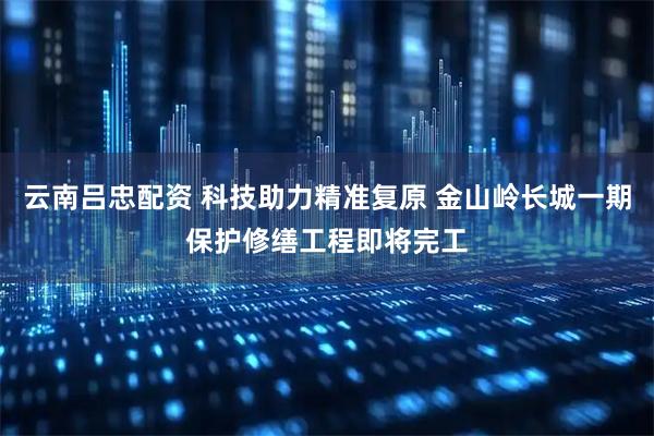 云南吕忠配资 科技助力精准复原 金山岭长城一期保护修缮工程即将完工