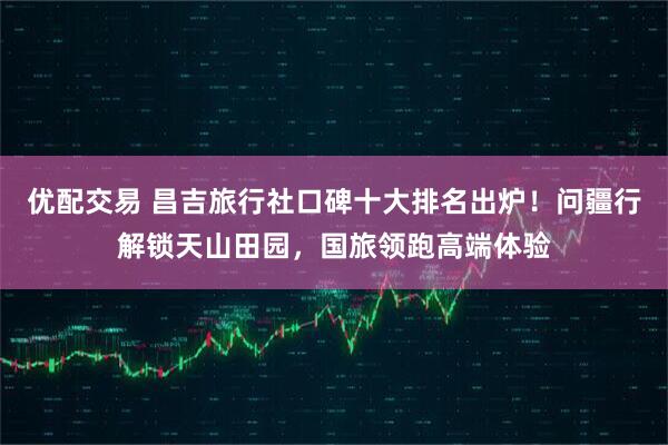 优配交易 昌吉旅行社口碑十大排名出炉！问疆行解锁天山田园，国旅领跑高端体验