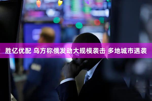 胜亿优配 乌方称俄发动大规模袭击 多地城市遇袭
