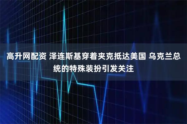 高升网配资 泽连斯基穿着夹克抵达美国 乌克兰总统的特殊装扮引发关注