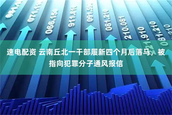 速电配资 云南丘北一干部履新四个月后落马，被指向犯罪分子通风报信