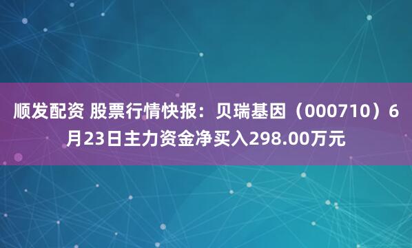 顺发配资 股票行情快报：贝瑞基因（000710）6月23日主力资金净买入298.00万元