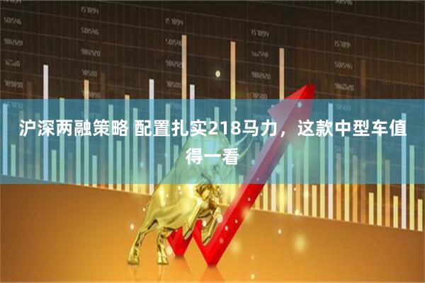 沪深两融策略 配置扎实218马力，这款中型车值得一看