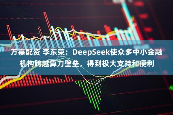 万嘉配资 李东荣：DeepSeek使众多中小金融机构跨越算力壁垒，得到极大支持和便利