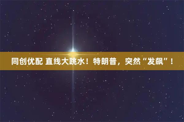 同创优配 直线大跳水！特朗普，突然“发飙”！