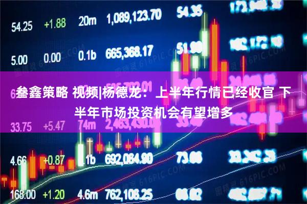 叁鑫策略 视频|杨德龙：上半年行情已经收官 下半年市场投资机会有望增多