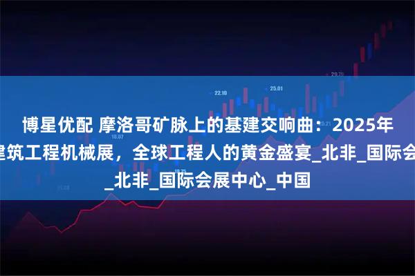 博星优配 摩洛哥矿脉上的基建交响曲：2025年卡萨布兰卡建筑工程机械展，全球工程人的黄金盛宴_北非_国际会展中心_中国