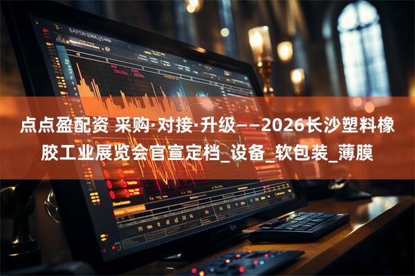 点点盈配资 采购·对接·升级——2026长沙塑料橡胶工业展览会官宣定档_设备_软包装_薄膜