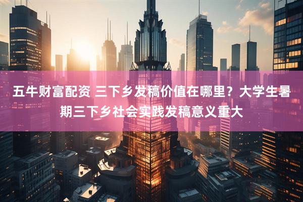 五牛财富配资 三下乡发稿价值在哪里？大学生暑期三下乡社会实践发稿意义重大