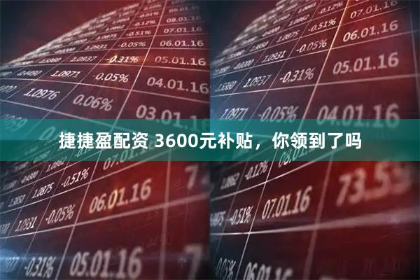 捷捷盈配资 3600元补贴，你领到了吗