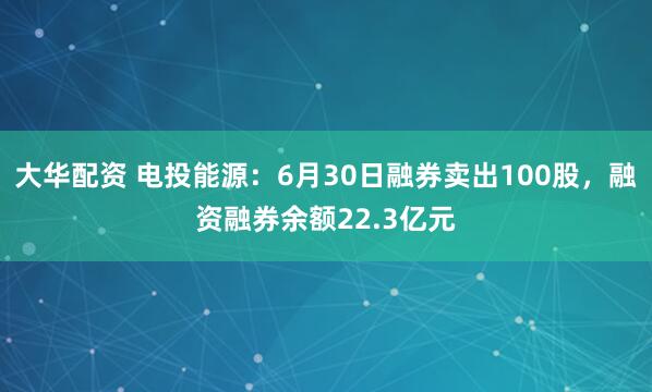 大华配资 电投能源：6月30日融券卖出100股，融资融券余额22.3亿元