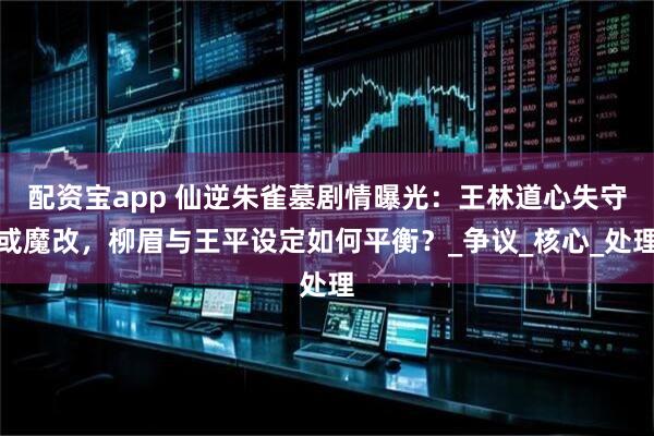配资宝app 仙逆朱雀墓剧情曝光：王林道心失守或魔改，柳眉与王平设定如何平衡？_争议_核心_处理