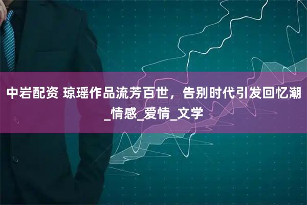 中岩配资 琼瑶作品流芳百世，告别时代引发回忆潮_情感_爱情_文学